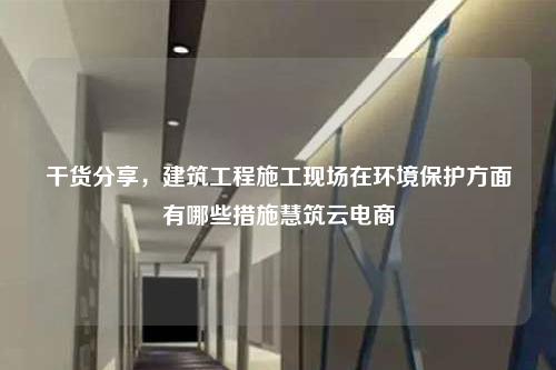 干货分享，建筑工程施工现场在环境保护方面有哪些措施慧筑云电商