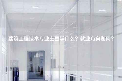 建筑工程技术专业主要学什么？就业方向如何？