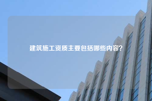 建筑施工资质主要包括哪些内容？