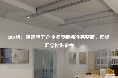 2021版：建筑施工企业资质新标准完整版，网络汇总仅供参考