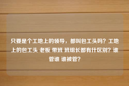 只要是个工地上的领导，都叫包工头吗？工地上的包工头 老板 带班 班组长都有什区别？谁管谁 谁被管？