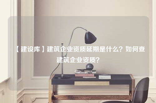 【建设库】建筑企业资质延期是什么？如何查建筑企业资质？