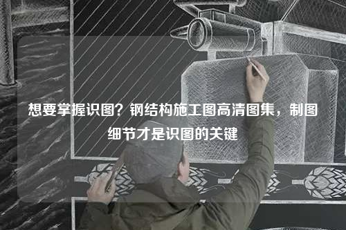 想要掌握识图？钢结构施工图高清图集，制图细节才是识图的关键