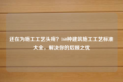 还在为施工工艺头疼？160种建筑施工工艺标准大全，解决你的后顾之忧