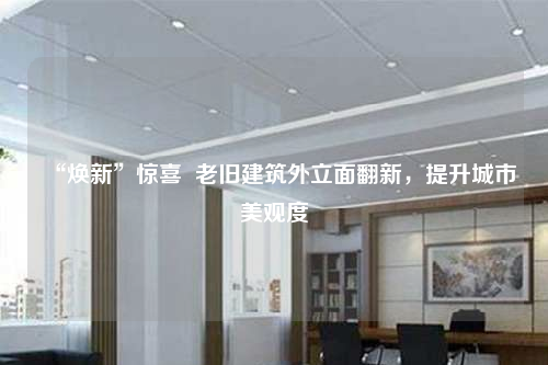 “焕新”惊喜  老旧建筑外立面翻新，提升城市美观度