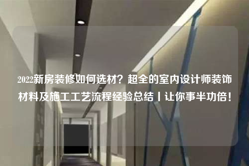 2022新房装修如何选材？超全的室内设计师装饰材料及施工工艺流程经验总结丨让你事半功倍！