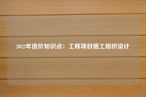 2022年造价知识点：工程项目施工组织设计