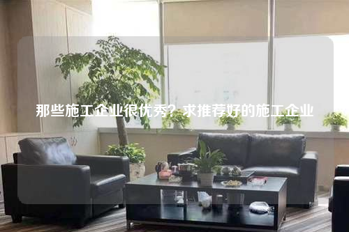 那些施工企业很优秀？求推荐好的施工企业