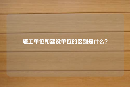 施工单位和建设单位的区别是什么？